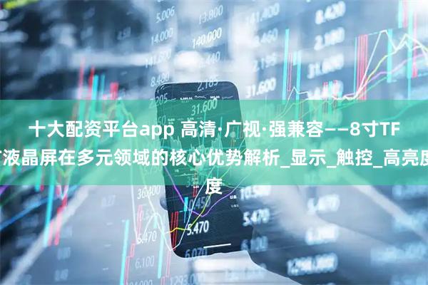 十大配资平台app 高清·广视·强兼容——8寸TFT液晶屏在多元领域的核心优势解析_显示_触控_高亮度