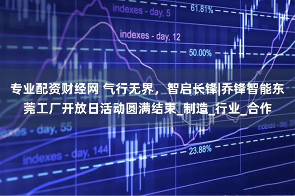 专业配资财经网 气行无界，智启长锋|乔锋智能东莞工厂开放日活动圆满结束_制造_行业_合作