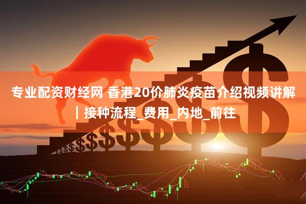 专业配资财经网 香港20价肺炎疫苗介绍视频讲解｜接种流程_费用_内地_前往