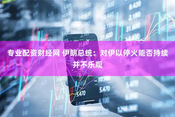 专业配资财经网 伊朗总统：对伊以停火能否持续并不乐观