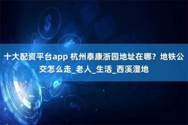十大配资平台app 杭州泰康浙园地址在哪？地铁公交怎么走_老人_生活_西溪湿地