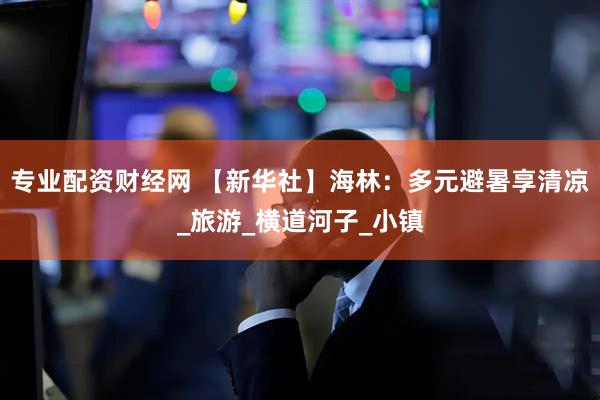专业配资财经网 【新华社】海林：多元避暑享清凉_旅游_横道河子_小镇