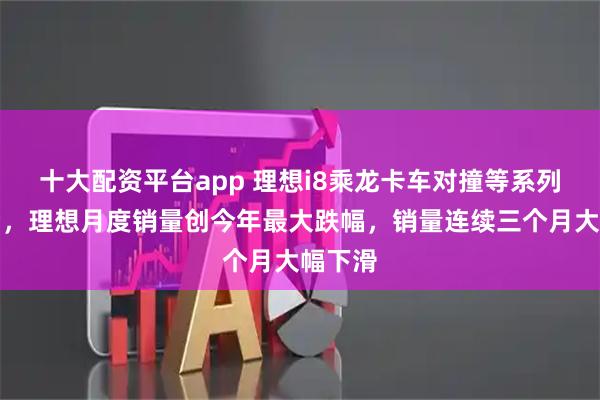 十大配资平台app 理想i8乘龙卡车对撞等系列风波后，理想月度销量创今年最大跌幅，销量连续三个月大幅下滑