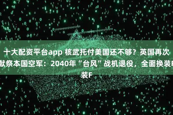 十大配资平台app 核武托付美国还不够？英国再次献祭本国空军：2040年“台风”战机退役，全面换装F