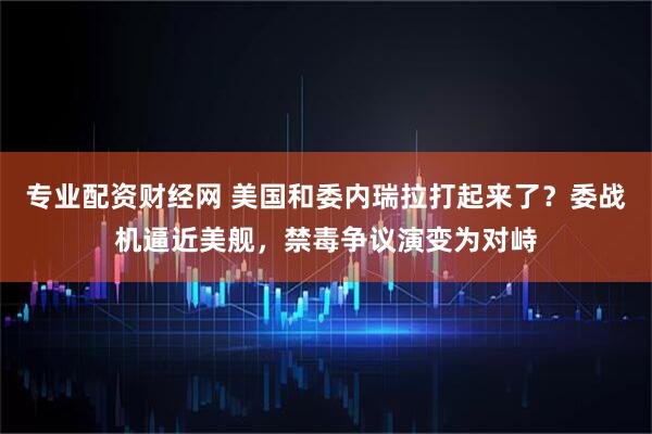 专业配资财经网 美国和委内瑞拉打起来了？委战机逼近美舰，禁毒争议演变为对峙