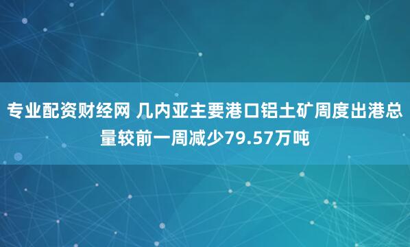 专业配资财经网 几内亚主要港口铝土矿周度出港总量较前一周减少79.57万吨