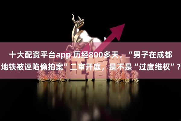 十大配资平台app 历经800多天，“男子在成都地铁被诬陷偷拍案”二审开庭，是不是“过度维权”？