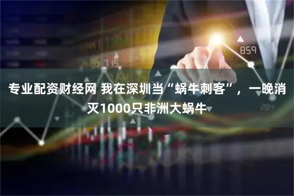 专业配资财经网 我在深圳当“蜗牛刺客”，一晚消灭1000只非洲大蜗牛