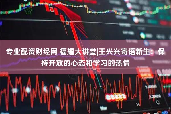专业配资财经网 福耀大讲堂|王兴兴寄语新生：保持开放的心态和学习的热情