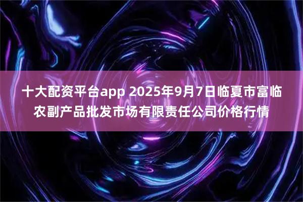 十大配资平台app 2025年9月7日临夏市富临农副产品批发市场有限责任公司价格行情