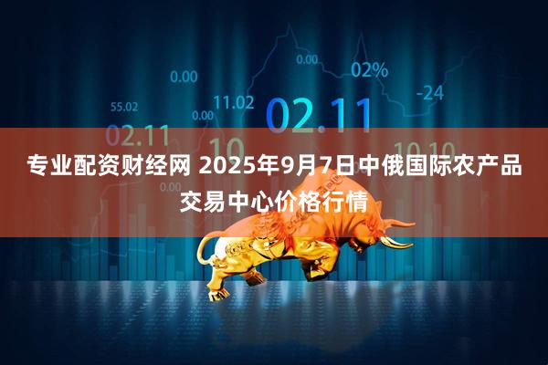 专业配资财经网 2025年9月7日中俄国际农产品交易中心价格行情