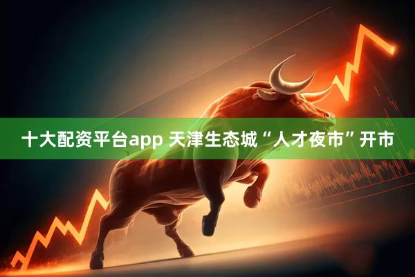 十大配资平台app 天津生态城“人才夜市”开市