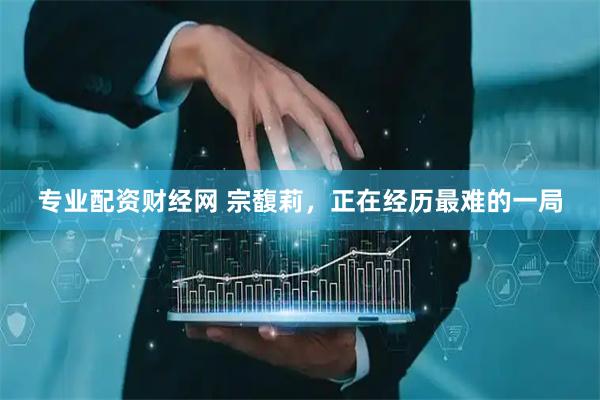 专业配资财经网 宗馥莉，正在经历最难的一局