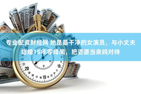 专业配资财经网 她是最干净的女演员，与小丈夫结婚15年零绯闻，把婆婆当亲妈对待