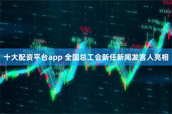 十大配资平台app 全国总工会新任新闻发言人亮相