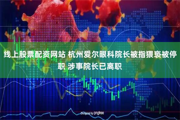 线上股票配资网站 杭州爱尔眼科院长被指猥亵被停职 涉事院长已离职
