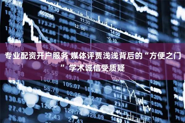 专业配资开户服务 媒体评贾浅浅背后的“方便之门” 学术诚信受质疑