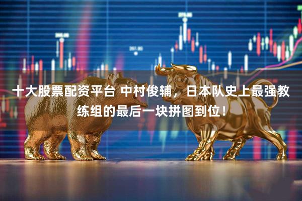 十大股票配资平台 中村俊辅，日本队史上最强教练组的最后一块拼图到位！