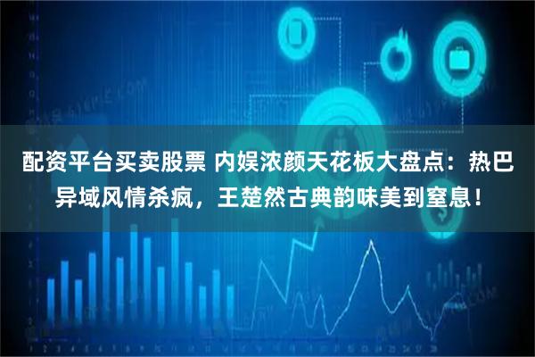 配资平台买卖股票 内娱浓颜天花板大盘点：热巴异域风情杀疯，王楚然古典韵味美到窒息！