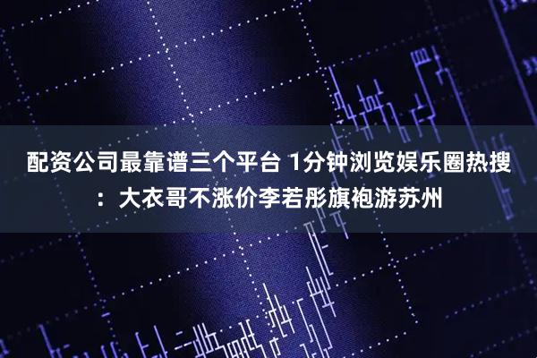 配资公司最靠谱三个平台 1分钟浏览娱乐圈热搜：大衣哥不涨价李若彤旗袍游苏州