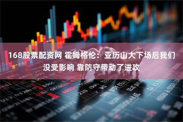 168股票配资网 霍姆格伦：亚历山大下场后我们没受影响 靠防守带动了进攻