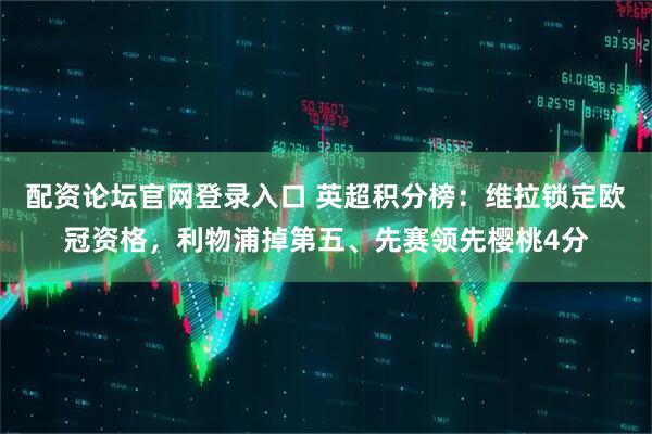配资论坛官网登录入口 英超积分榜：维拉锁定欧冠资格，利物浦掉第五、先赛领先樱桃4分