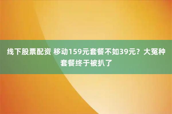 线下股票配资 移动159元套餐不如39元？大冤种套餐终于被扒了