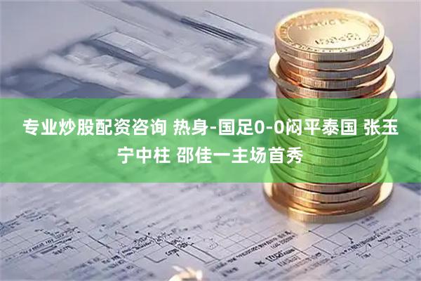专业炒股配资咨询 热身-国足0-0闷平泰国 张玉宁中柱 邵佳一主场首秀