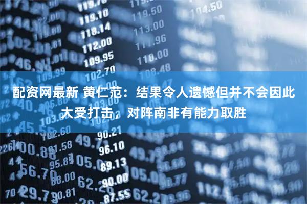 配资网最新 黄仁范：结果令人遗憾但并不会因此大受打击，对阵南非有能力取胜