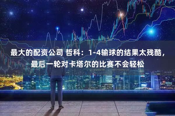 最大的配资公司 哲科：1-4输球的结果太残酷，最后一轮对卡塔尔的比赛不会轻松